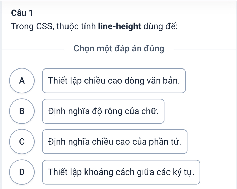 Trong CSS, thuộc tính line-height dùng để:
Chọn một đáp án đúng
A Thiết lập chiều cao dòng văn bản.
B Định nghĩa độ rộng của chữ.
C Định nghĩa chiều cao của phần tử.
D Thiết lập khoảng cách giữa các ký tự.