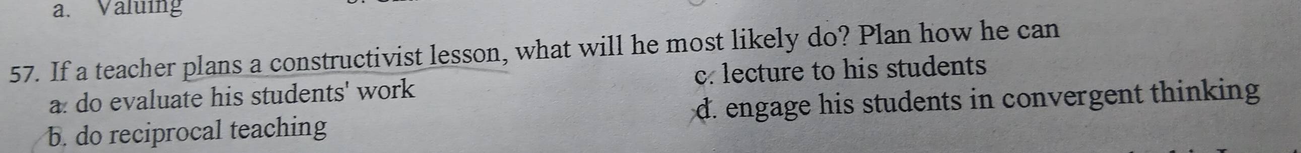 a. Valuing
57. If a teacher plans a constructivist lesson, what will he most likely do? Plan how he can
c. lecture to his students
a: do evaluate his students' work
b. do reciprocal teaching d. engage his students in convergent thinking