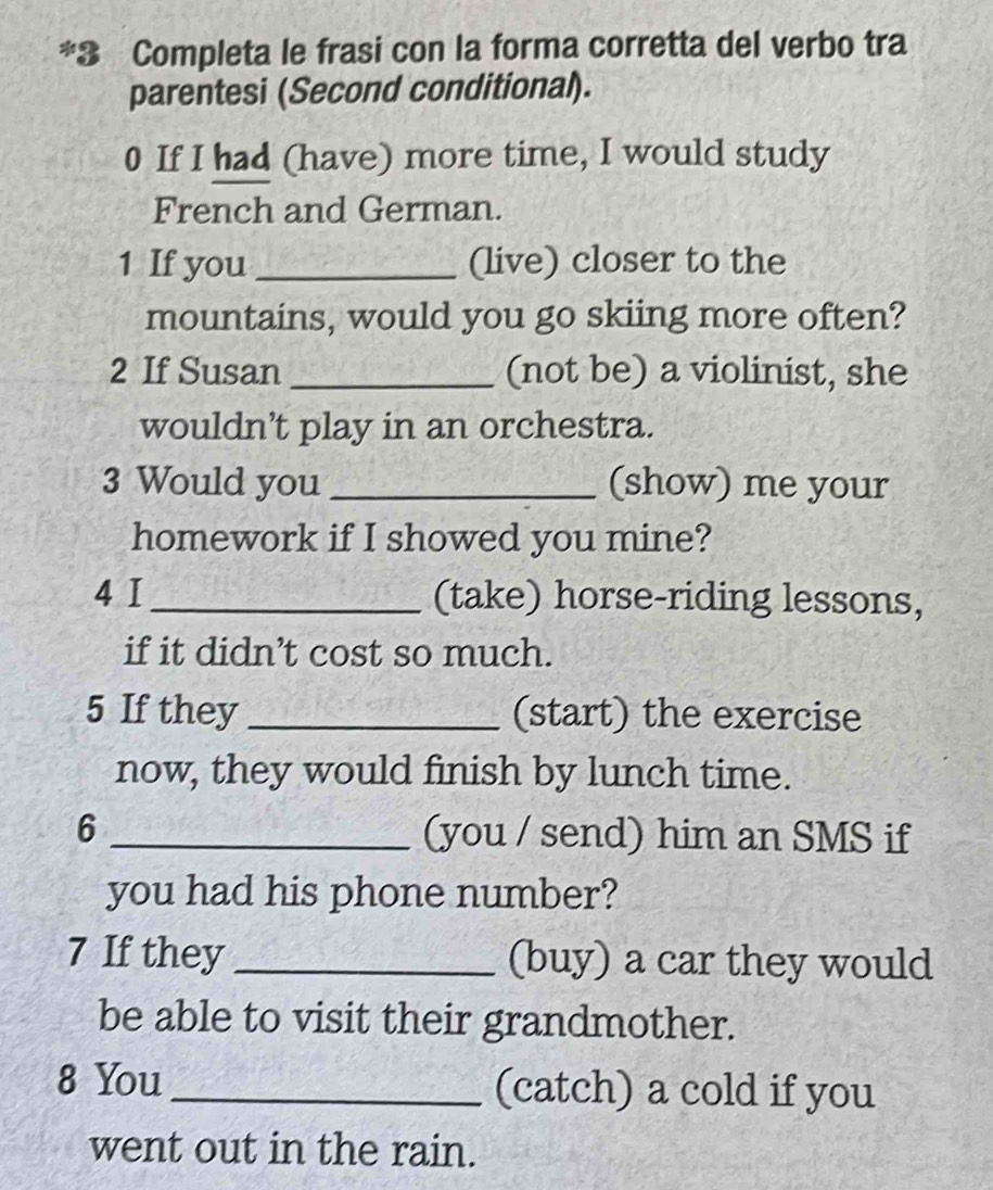 Completa le frasi con la forma corretta del verbo tra 
parentesi (Second conditional). 
0 If I had (have) more time, I would study 
French and German. 
1 If you _(live) closer to the 
mountains, would you go skiing more often? 
2 If Susan _(not be) a violinist, she 
wouldn’t play in an orchestra. 
3 Would you _(show) me your 
homework if I showed you mine? 
4 I_ (take) horse-riding lessons, 
if it didn’t cost so much. 
5 If they _(start) the exercise 
now, they would finish by lunch time. 
6 _(you / send) him an SMS if 
you had his phone number? 
7 If they_ (buy) a car they would 
be able to visit their grandmother. 
8 You_ (catch) a cold if you 
went out in the rain.