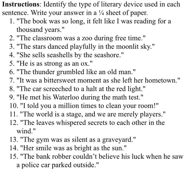 Instructions: Identify the type of literary device used in each 
sentence. Write your answer in a ¼ sheet of paper. 
1. "The book was so long, it felt like I was reading for a 
thousand years." 
2. "The classroom was a zoo during free time." 
3. "The stars danced playfully in the moonlit sky." 
4. "She sells seashells by the seashore." 
5. "He is as strong as an ox." 
6. "The thunder grumbled like an old man." 
7. "It was a bittersweet moment as she left her hometown." 
8. "The car screeched to a halt at the red light." 
9. "He met his Waterloo during the math test." 
10. "I told you a million times to clean your room!" 
11. "The world is a stage, and we are merely players." 
12. "The leaves whispered secrets to each other in the 
wind." 
13. "The gym was as silent as a graveyard." 
14. "Her smile was as bright as the sun." 
15. "The bank robber couldn’t believe his luck when he saw 
a police car parked outside."