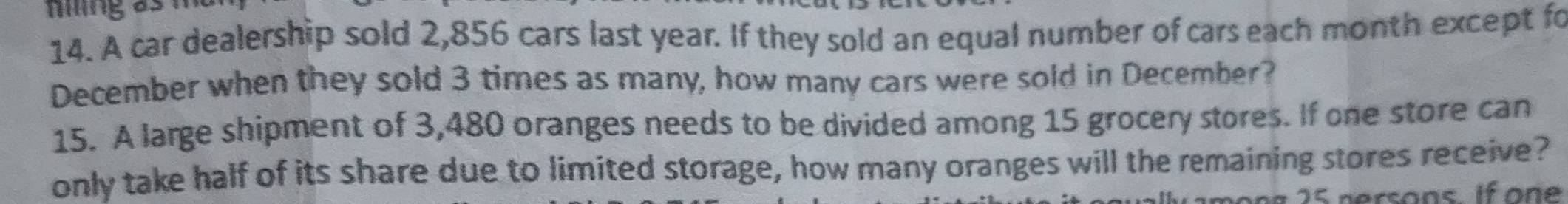 ming as n 
14. A car dealership sold 2,856 cars last year. If they sold an equal number of cars each month except fo 
December when they sold 3 times as many, how many cars were sold in December? 
15. A large shipment of 3,480 oranges needs to be divided among 15 grocery stores. If one store can 
only take half of its share due to limited storage, how many oranges will the remaining stores receive? 
amons 25 persons if on e