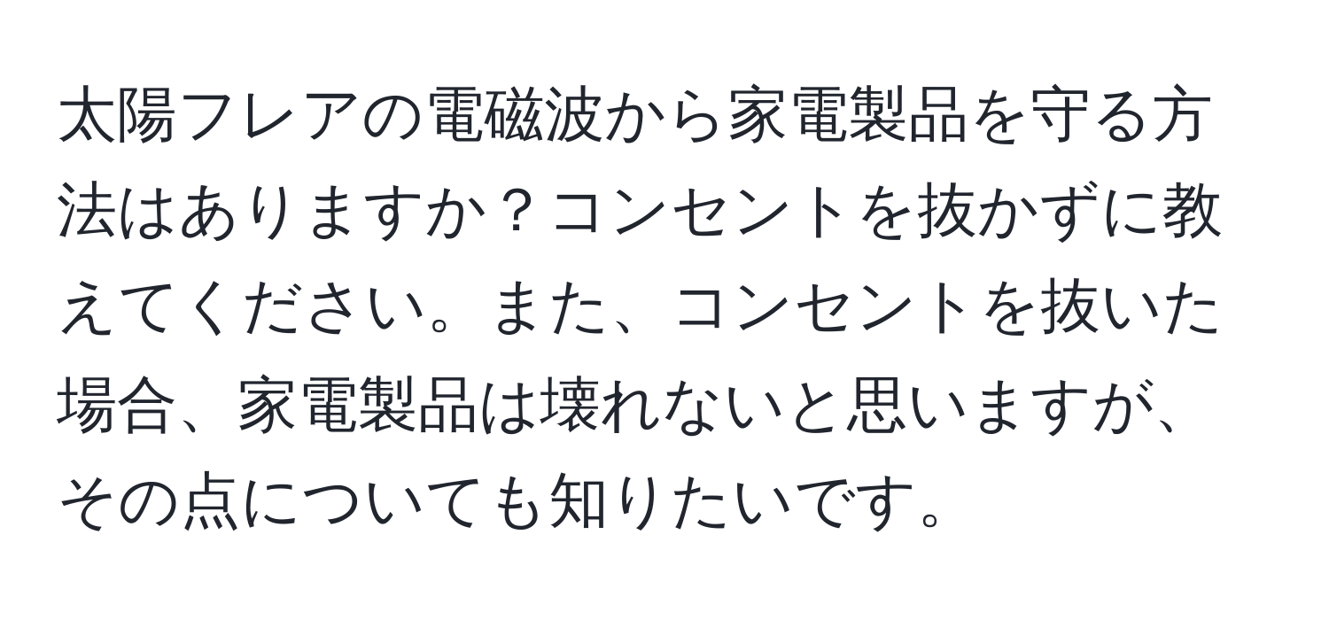 太陽フレアの電磁波から家電製品を守る方法はありますか？コンセントを抜かずに教えてください。また、コンセントを抜いた場合、家電製品は壊れないと思いますが、その点についても知りたいです。