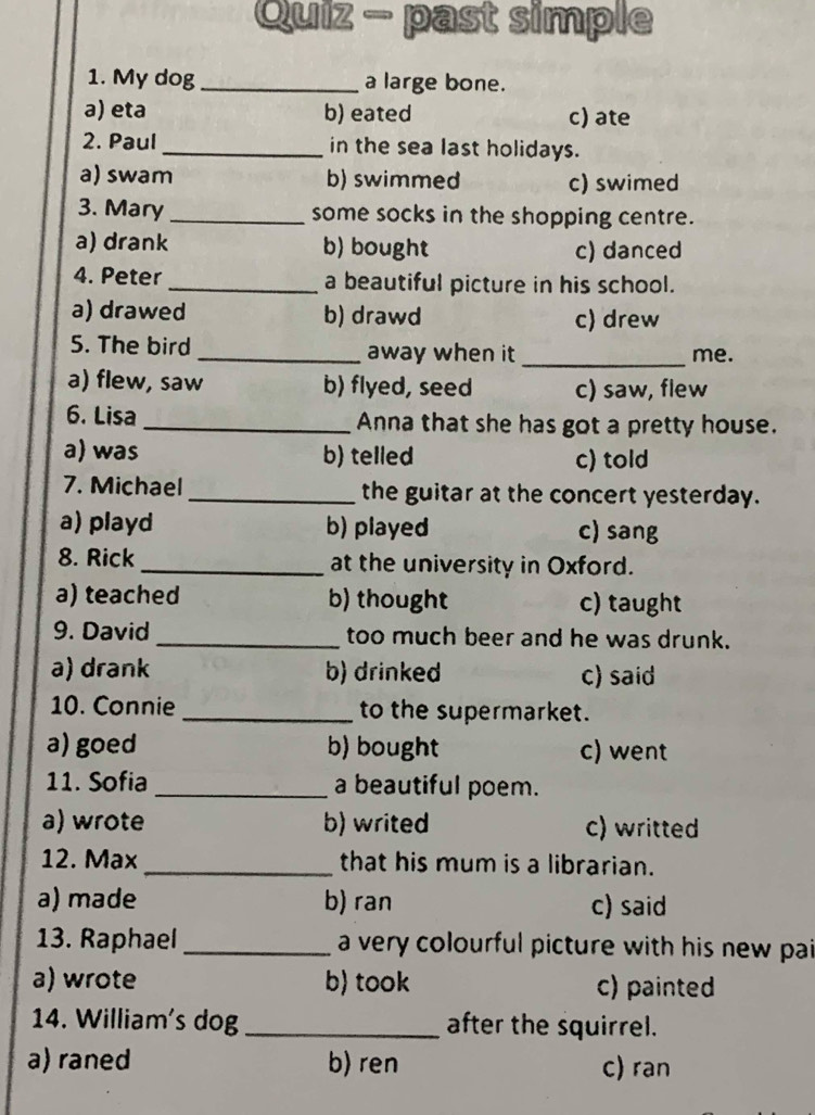 Quiz - past simple
1. My dog _a large bone.
a) eta b) eated c) ate
2. Paul_ in the sea last holidays.
a) swam b) swimmed c) swimed
3. Mary_ some socks in the shopping centre.
a) drank b) bought c) danced
4. Peter_ a beautiful picture in his school.
a) drawed b) drawd c) drew
5. The bird _away when it _me.
a) flew, saw b) flyed, seed c) saw, flew
6. Lisa _Anna that she has got a pretty house.
a) was b) telled c) told
7. Michael _the guitar at the concert yesterday.
a) playd b) played c) sang
8. Rick_ at the university in Oxford.
a) teached b) thought c) taught
9. David _too much beer and he was drunk.
a) drank b) drinked c) said
10. Connie _to the supermarket.
a) goed b) bought c) went
11. Sofia _a beautiful poem.
a) wrote b) writed c) writted
12. Max _that his mum is a librarian.
a) made b) ran c) said
13. Raphael _a very colourful picture with his new pai
a) wrote b) took c) painted
14. William's dog _after the squirrel.
a) raned b) ren c) ran