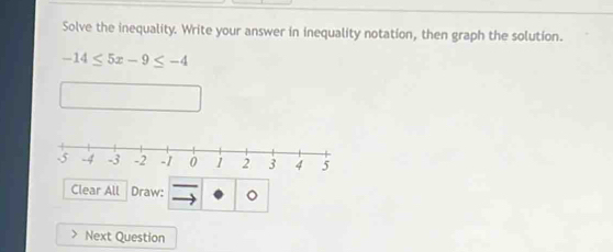 Solve the inequality. Write your answer in inequality notation, then graph the solution.
-14≤ 5x-9≤ -4
Clear All Draw: 。 
Next Question