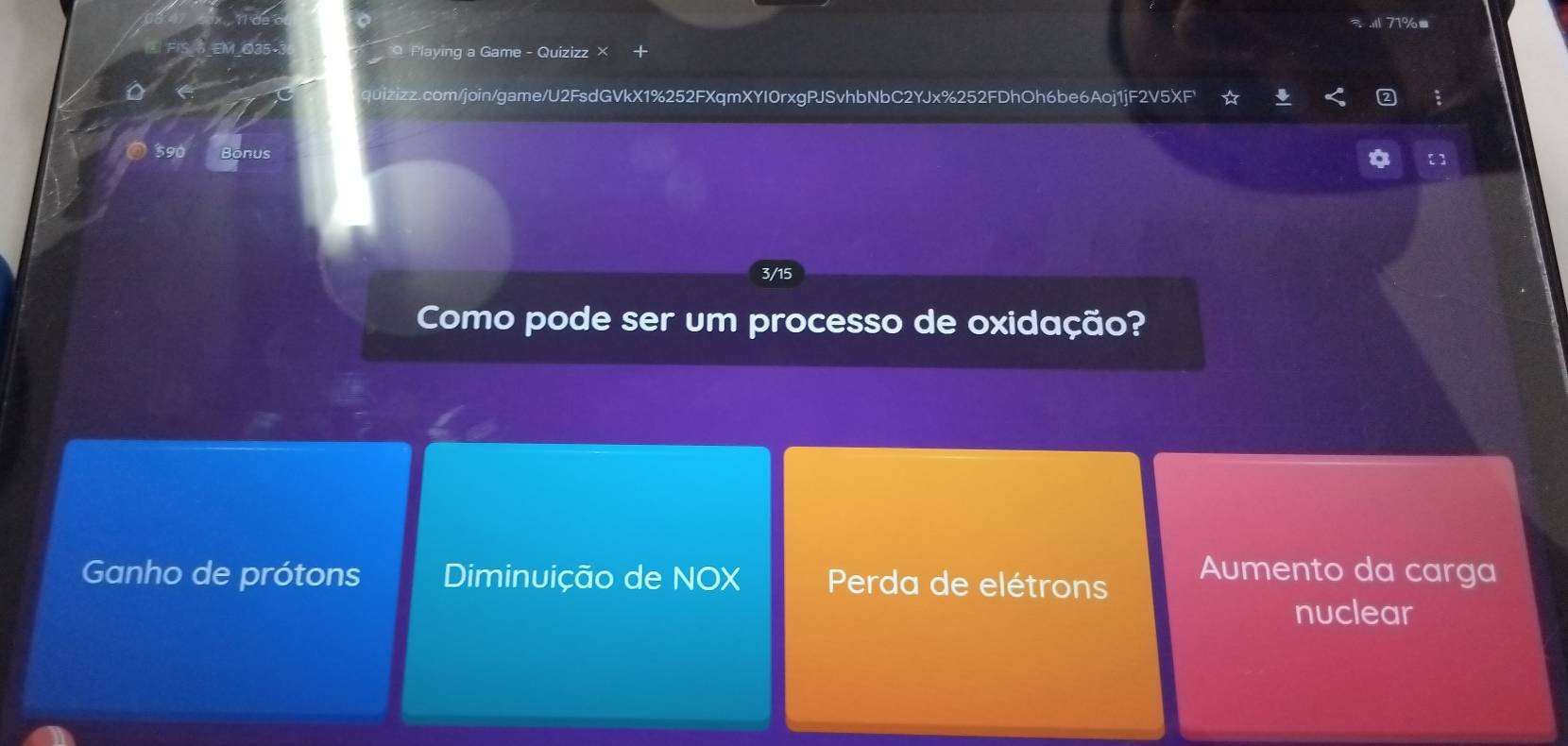 71%■
0 Playing a Game - Quizizz ×
quizizz.com/join/game/U2FsdGVkX1%252FXqmXYI0rxgPJSvhbNbC2YJx%252FDhOh6be6Aoj1jF2V5XF¹ :
Bonus [ ]
3/15
Como pode ser um processo de oxidação?
Ganho de prótons Diminuição de NOX Perda de elétrons
Aumento da carga
nuclear