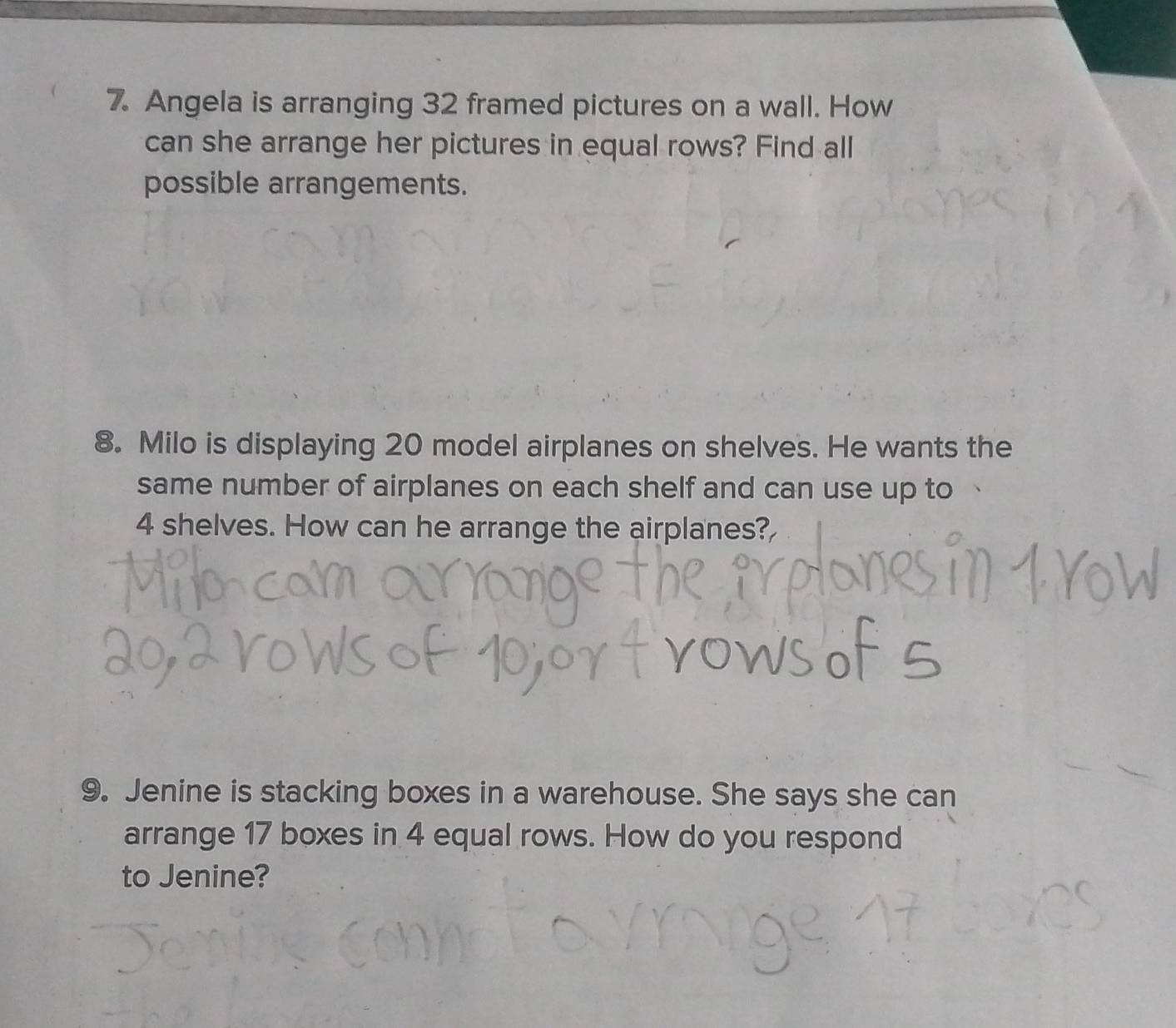 Angela is arranging 32 framed pictures on a wall. How 
can she arrange her pictures in equal rows? Find all 
possible arrangements. 
8. Milo is displaying 20 model airplanes on shelves. He wants the 
same number of airplanes on each shelf and can use up to
4 shelves. How can he arrange the airplanes? 
9. Jenine is stacking boxes in a warehouse. She says she can 
arrange 17 boxes in 4 equal rows. How do you respond 
to Jenine?