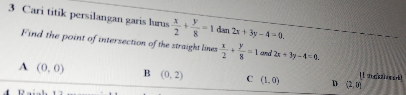 Cari titik persilangan garis lurus  x/2 + y/8 =1 dan 2x+3y-4=0. 
Find the point of intersection of the straight lines  x/2 + y/8 =1 and 2x+3y-4=0.
A (0,0)
B (0,2)
C (1,0)
[1 markah/mark]
D (2,0)