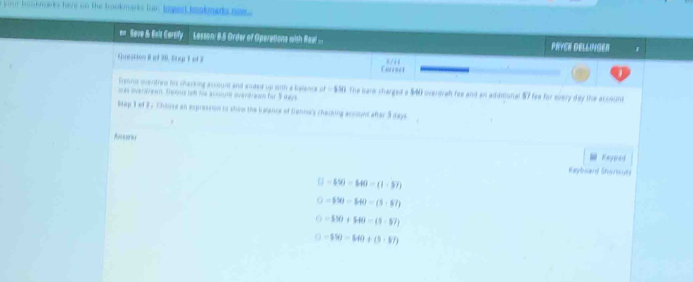 your bookmarks here on the bookmarks hir toped bookmets new 
Save & Exlt Cortify Lesson: 8.5 Order of Operations with Real ... PRYEE DELLINGER
Question Ral 70, Step 1 of 2 6/44
Chtercs
Trgtnns qventien his chasking assount and ended up with a balance of=$50 The bark sharged a $40 overdraf fee and an additional $7 fea for every day the account
was overdrawn. Dennis left his accogn overdrawn for 5 days
Wap 1 of 2 . Chouse an expression to show the belence of Dranow's cherking ascount after 5 days
Anower
Keyped
Keyboard Shortcuts
□ =$50-640=(1· $7)
□ =$90=$40=(5,$7)
()=550+$40=(5-$7)
□ =$50=$40+(5+$7)