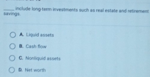 include long-term investments such as real estate and retirement
savings.
A. Liquid assets
B. Cash flow
C. Nonliquid assets
D. Net worth