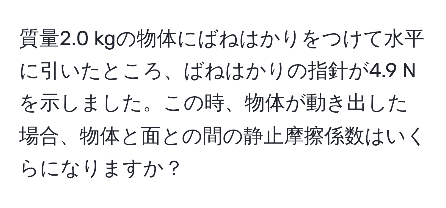 質量2.0 kgの物体にばねはかりをつけて水平に引いたところ、ばねはかりの指針が4.9 Nを示しました。この時、物体が動き出した場合、物体と面との間の静止摩擦係数はいくらになりますか？