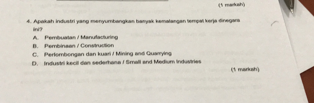 (1 markah)
4. Apakah industri yang menyumbangkan banyak kemalangan tempat kerja dinegara
ini?
A. Pembuatan / Manufacturing
B. Pembinaan / Construction
C. Perlombongan dan kuari / Mining and Quarrying
D. Industri kecil dan sederhana / Small and Medium Industries
(1 markah)