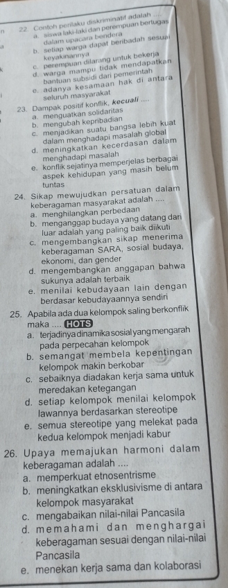 Contoh perilaku diskriminatif adalah
a. siswa laki-laki dan perempuan bertugas
a dalam upacara bendera
b. setiap warga dapat beribadah sesua
keyakinannya
c. perempuan dilarang untuk bekerja
d. warga mampu tidak mendapatkan
bantuan subsidi dari pemerintah
e. adanya kesamaan hak di antara
seluruh masyarakat
23. Dampak positif konflik, kecuali ....
a. menguatkan solidaritas
b. mengubah kepribadian
c. menjadikan suatu bangsa lebih kuat
dalam menghadapi masaiah giobal
d. meningkatkan kecerdasan dalam
menghadapi masalah
e. konflik sejatinya memperjelas berbagai
aspek kehidupan yang masih belum
tuntas
24. Sikap mewujudkan persatuan dalam
keberagaman masyarakat adalah ....
a. menghilangkan perbedaan
b. menganggap budaya yang datang dari
luar adalah yang paling baik diikuti
c. mengembangkan sikap menerima
keberagaman SARA, sosial budaya,
ekonomi, dan gender
d. mengembangkan anggapan bahwa
sukunya adalah terbaik
e. menilai kebudayaan lain dengan
berdasar kebudayaannya sendiri
25. Apabila ada dua kelompok saling berkonflik
maka .... HOTS
a. terjadinya dinamika sosial yang mengarah
pada perpecahan kelompok
b. semangat membela kepentingan
kelompok makin berkobar
c. sebaiknya diadakan kerja sama untuk
meredakan ketegangan
d. setiap kelompok menilai kelompok
lawannya berdasarkan stereotipe
e. semua stereotipe yang melekat pada
kedua kelompok menjadi kabur
26. Upaya memajukan harmoni dalam
keberagaman adalah ....
a. memperkuat etnosentrisme
b. meningkatkan eksklusivisme di antara
kelompok masyarakat
c. mengabaikan nilai-nilai Pancasila
d. memah am i d an me nɡhar ga i
keberagaman sesuai dengan nilai-nilai
Pancasila
e. menekan kerja sama dan kolaborasi