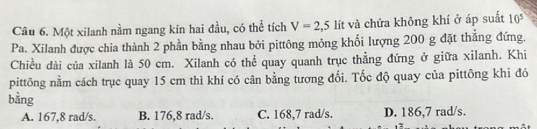 Một xilanh nằm ngang kín hai đầu, có thể tích V=2,5 lít và chứa không khí ở áp suất 10^5
Pa. Xilanh được chia thành 2 phần bằng nhau bởi pittông mỏng khối lượng 200 g đặt thắng đứng.
Chiều dài của xilanh là 50 cm. Xilanh có thể quay quanh trục thẳng đứng ở giữa xilanh. Khi
pittông nằm cách trục quay 15 cm thì khí có cân bằng tương đối. Tốc độ quay của pittông khi đó
bằng
A. 167,8 rad/s. B. 176,8 rad/s. C. 168,7 rad/s. D. 186,7 rad/s.