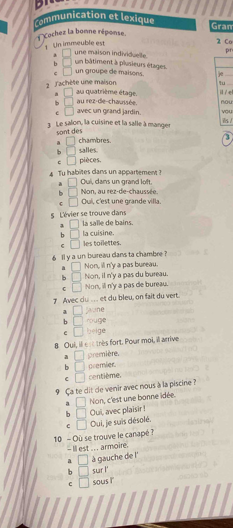 Communication et lexique Gram
Cochez la bonne réponse
1 Un immeuble est 2 Co
pr
a □ une maison individuelle.
b □ un bâtiment à plusieurs étages.
C □ un groupe de maisons. je
2 J'achète une maison tu_
a □ au quatrième étage. il / e
b □ au rez-de-chaussée. nou
C □ avec un grand jardin. vou
3 Le salon, la cuisine et la salle à manger ils /
sont des
a □ chambres.
3
b □ salles.
C □ pièces.
4 Tu habites dans un appartement ?
a □ Oui, dans un grand loft.
b □ Non, au rez-de-chaussée.
C □ Oui, c'est une grande villa.
5 L'évier se trouve dans
a □ la salle de bains.
b □ la cuisine.
C □ les toilettes.
6 ll y a un bureau dans ta chambre ?
a □ Non, il n'y a pas bureau.
b □ Non, il n'y a pas du bureau.
C □ Non, il n'y a pas de bureau.
7 Avec du . et du bleu, on fait du vert.
a □ jaune
b □ rouge
C □ beige
8 Oui, il est très fort. Pour moi, il arrive
a □ première.
b □ premier.
C □ centième.
9 Ça te dit de venir avec nous à la piscine ?
a □ Non, c'est une bonne idée.
b □ Oui, avec plaisir !
C □ Oui, je suis désolé.
10 - Où se trouve le canapé ?
- Il est .. . armoire.
a □ à gauche de l'
b □ sur l
C □ sous l’