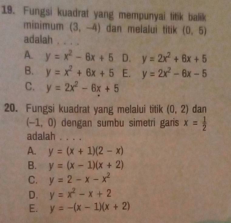 Fungsi kuadrat yang mempunyai titik balik
minimum (3,-4) dan melalui titik (0,5)
adalah . . . .
A. y=x^2-6x+5 D. y=2x^2+6x+5
B. y=x^2+6x+5 E. y=2x^2-6x-5
C. y=2x^2-6x+5
20. Fungsi kuadrat yang melalui titik (0,2) dan
(-1,0) dengan sumbu simetri garis x= 1/2 
adalah . . . .
A. y=(x+1)(2-x)
B. y=(x-1)(x+2)
C. y=2-x-x^2
D. y=x^2-x+2
E. y=-(x-1)(x+2)