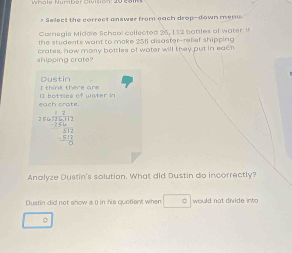 Whole Number Division: 20 colns 
) Select the correct answer from each drop-down menu. 
Carnegie Middle School collected 26, 112 bottles of water. If 
the students want to make 256 disaster-relief shipping 
crates, how many bottles of water will they put in each 
shipping crate? 
Dustin 
I think there are
12 bottles of water in 
each crate.
beginarrayr 12 256encloselongdiv 2,256 -256 hline 512 -512 hline 0endarray
Analyze Dustin's solution. What did Dustin do incorrectly? 
Dustin did not show a () in his quotient when circ would not divide into 
。