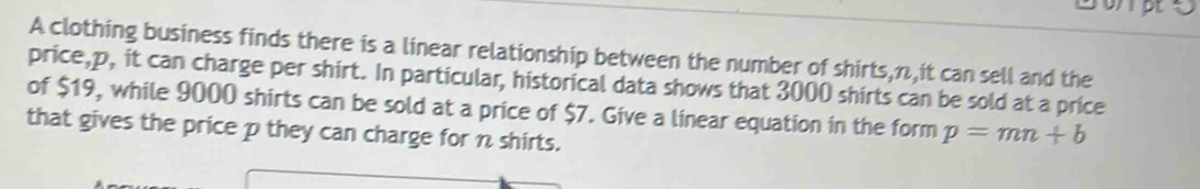 A clothing business finds there is a linear relationship between the number of shirts, n,it can sell and the 
price, p, it can charge per shirt. In particular, historical data shows that 3000 shirts can be sold at a price 
of $19, while 9000 shirts can be sold at a price of $7. Give a linear equation in the form p=mn+b
that gives the price p they can charge for n shirts.