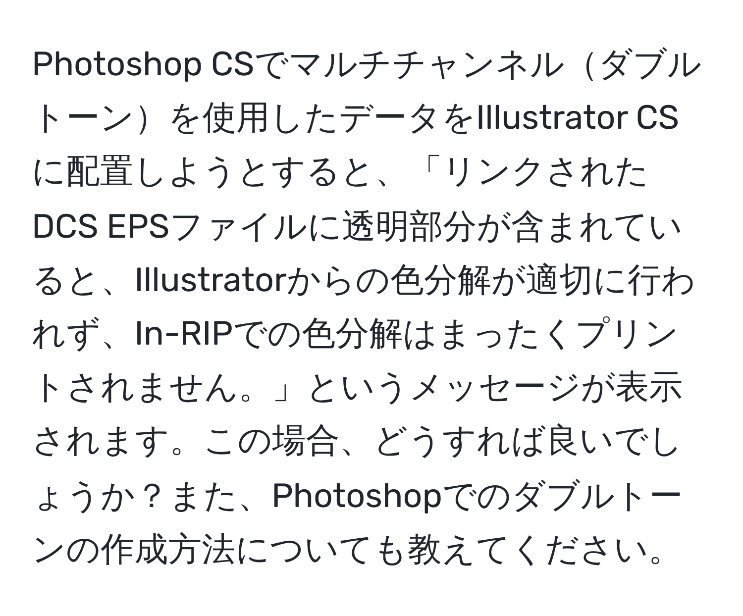 Photoshop CSでマルチチャンネルダブルトーンを使用したデータをIllustrator CSに配置しようとすると、「リンクされたDCS EPSファイルに透明部分が含まれていると、Illustratorからの色分解が適切に行われず、In-RIPでの色分解はまったくプリントされません。」というメッセージが表示されます。この場合、どうすれば良いでしょうか？また、Photoshopでのダブルトーンの作成方法についても教えてください。