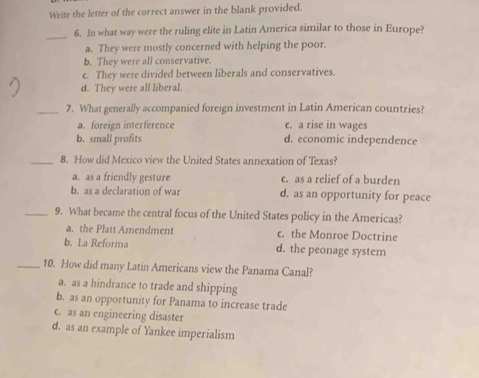 Write the letter of the correct answer in the blank provided.
_
6. In what way were the ruling elite in Latin America similar to those in Europe?
a. They were mostly concerned with helping the poor.
b. They were all conservative.
c. They were divided between liberals and conservatives.
d. They were all liberal.
_7. What generally accompanied foreign investment in Latin American countries?
a. foreign interference c. a rise in wages
b. small profits d. economic independence
_8. How did Mexico view the United States annexation of Texas?
a. as a friendly gesture c. as a relief of a burden
b. as a declaration of war d. as an opportunity for peace
_9. What became the central focus of the United States policy in the Americas?
a. the Platt Amendment c. the Monroe Doctrine
b. La Reforma d. the peonage system
_10. How did many Latin Americans view the Panama Canal?
a. as a hindrance to trade and shipping
b. as an opportunity for Panama to increase trade
c. as an engineering disaster
d. as an example of Yankee imperialism