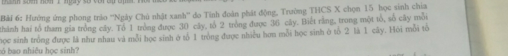 thanh som non I ngày số với đự đị ' 
Bài 6: Hướng ứng phong trào “Ngày Chủ nhật xanh'' do Tinh đoàn phát động, Trường THCS X chọn 15 học sinh chia 
thành hai tổ tham gia trồng cây. Tổ 1 trồng được 30 cây, tổ 2 trồng được 36 cây. Biết rằng, trong một tổ, số cây mỗi 
học sinh trồng được là như nhau và mỗi học sinh ở tổ 1 trồng được nhiều hơn mỗi học sinh ở tổ 2 là 1 cây. Hỏi mỗi tổ 
:ó bao nhiêu học sinh?