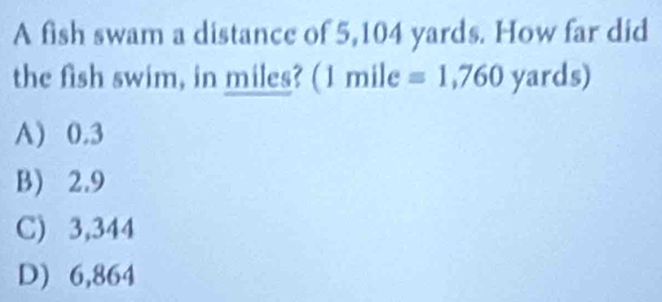 A fish swam a distance of 5,104 yards. How far did
the fish swim, in miles? (1 mile =1,760 yards)
A) 0.3
B) 2.9
C) 3,344
D) 6,864