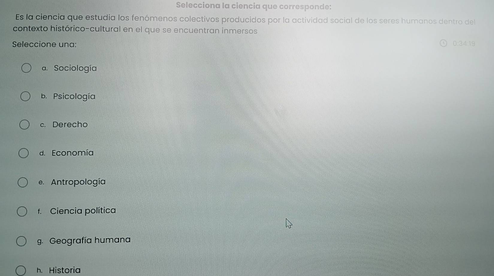 Selecciona la ciencia que corresponde:
Es la ciencia que estudia los fenómenos colectivos producidos por la actividad social de los seres humanos dentro del
contexto histórico-cultural en el que se encuentran inmersos
Seleccione una: 0:34:19
a. Sociología
b. Psicología
c. Derecho
d. Economía
e. Antropología
f. Ciencia política
g. Geografía humana
h. Historia