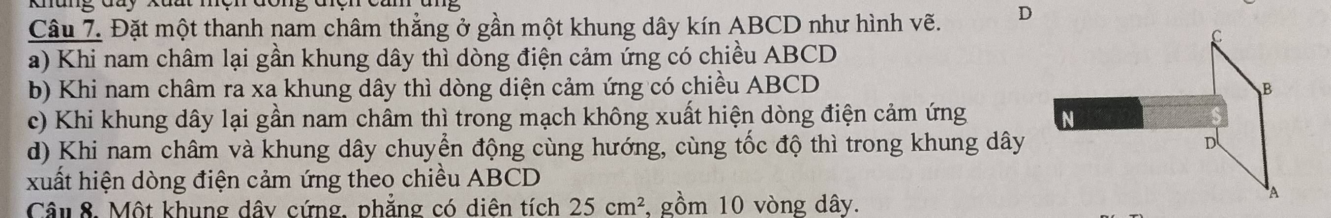 Khung đay Xuất mện đông điện ca 
Câu 7. Đặt một thanh nam châm thẳng ở gần một khung dây kín ABCD như hình vẽ. 
a) Khi nam châm lại gần khung dây thì dòng điện cảm ứng có chiều ABCD
b) Khi nam châm ra xa khung dây thì dòng diện cảm ứng có chiều ABCD
c) Khi khung dây lại gần nam châm thì trong mạch không xuất hiện dòng điện cảm ứng 
d) Khi nam châm và khung dây chuyển động cùng hướng, cùng tốc độ thì trong khung dây 
xuất hiện dòng điện cảm ứng theo chiều ABCD
Câu 8. Một khung dây cứng, phẳng có diên tích 25cm^2 , gồm 10 vòng dây.