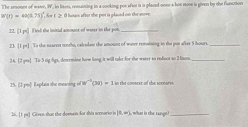 The amount of water, W, in liters, remaining in a cooking pot after it is placed onto a hot stove is given by the function
W(t)=40(0.75)^t , for t≥ 0 hours after the pot is placed on the stove. 
22 [1 pt] Find the initial amount of water in the pot._ 
23. [1 pt] To the nearest tenths, calculate the amount of water remaining in the pot after 5 hours._ 
24. [2 pts] To 3 sig figs, determine how long it will take for the water to reduce to 2 liters._ 
25. [2 pts] Explain the meaning of W^(-1)(30)=1 in the context of the scenario. 
26. [1 pt] Given that the domain for this scenario is [0,∈fty ) , what is the range?_