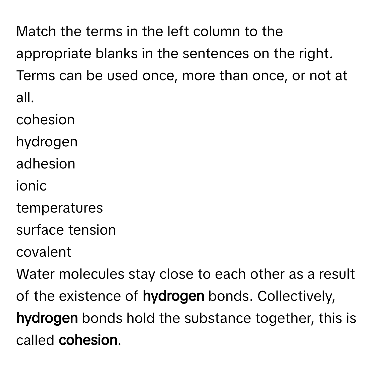 Match the terms in the left column to the appropriate blanks in the sentences on the right. Terms can be used once, more than once, or not at all.

cohesion
hydrogen
adhesion
ionic
temperatures
surface tension
covalent

Water molecules stay close to each other as a result of the existence of **hydrogen** bonds. Collectively, **hydrogen** bonds hold the substance together, this is called **cohesion**.