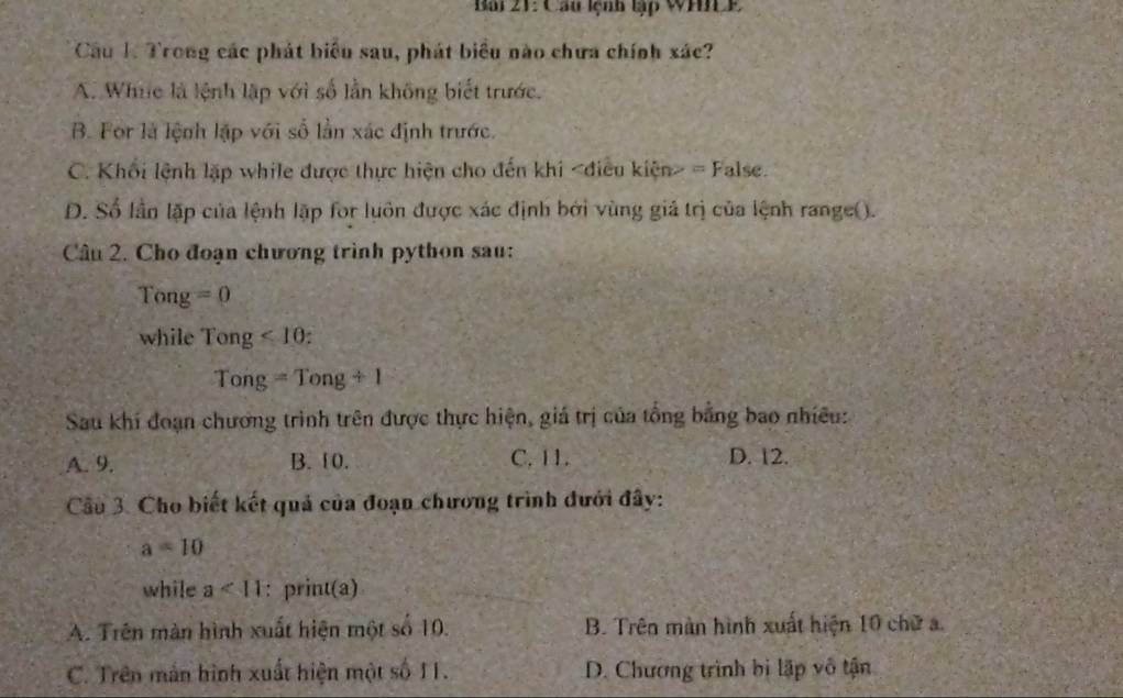 Bai 21: Cầu lệnh lập WHCP
Cầu 1. Trong các phát biểu sau, phát biểu nào chưa chính xác?
A. Whic là lệnh lập với số lần không biết trước.
B. For là lệnh lập với số lần xác định trước.
C. Khối lệnh lặp while được thực hiện cho đến khi = False.
D. Số lần lặp của lệnh lặp for luôn được xác định bởi vùng giả trị của lệnh range().
Câu 2. Cho đoạn chương trình python sau:
Tong =0
while Tong<10</tex>:
Tong=Tong/ 1
Sau khi đoạn chương trình trên được thực hiện, giá trị của tổng bằng bao nhiều:
A. 9. B. 10. C. 11. D. 12.
Cầu 3. Cho biết kết quả của đoạn chương trình đưới đây:
a=10
while a<11</tex> : print(a)
A. Trên màn hình xuất hiện một số 10. B. Trên màn hình xuất hiện 10 chữ a.
C. Trên mắn hình xuất hiện một số II. D. Chương trình bị lập vô tận