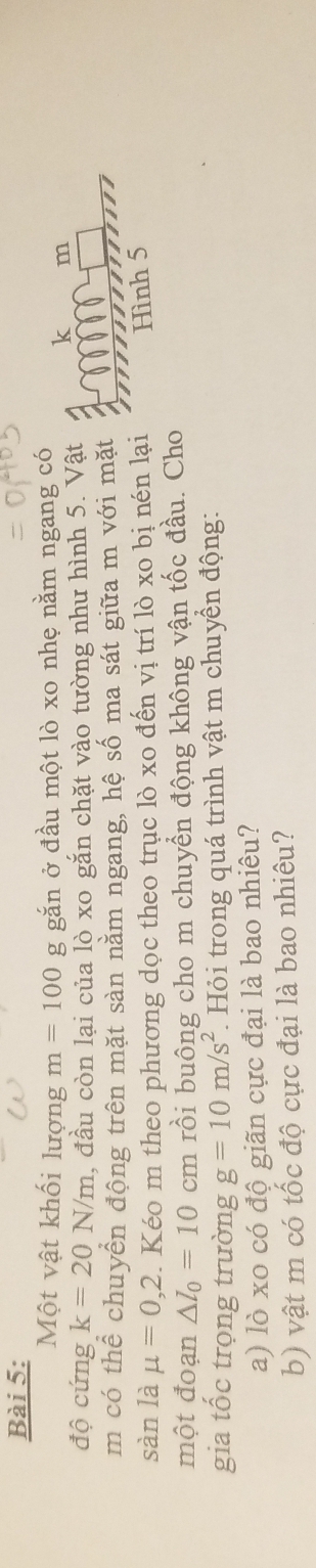Một vật khối lượng m=100g gắn ở đầu một lò xo nhẹ nằm ngang có 
độ cứng k=20N/m l, đầu còn lại của lò xo gắn chặt vào tường như hình 5. Vật 
m 
m có thể chuyển động trên mặt sàn nằm ngang, hệ số ma sát giữa m với mặt 
sàn là mu =0,2. Kéo m theo phương dọc theo trục lò xo đến vị trí lò xo bị nén lại Hình 5
một đoạn △ l_0=10cm rồi buông cho m chuyển động không vận tốc đầu. Cho 
gia tốc trọng trường g=10m/s^2 Hỏi trong quá trình vật m chuyền động: 
a) lò xo có độ giãn cực đại là bao nhiêu? 
b) vật m có tốc độ cực đại là bao nhiêu?