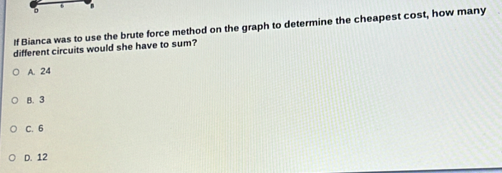 If Bianca was to use the brute force method on the graph to determine the cheapest cost, how many
different circuits would she have to sum?
A. 24
B. 3
C. 6
D. 12