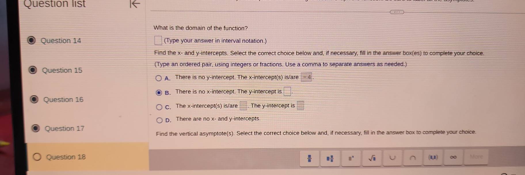 Question list
What is the domain of the function?
Question 14 (Type your answer in interval notation.)
Find the x - and y-intercepts. Select the correct choice below and, if necessary, fill in the answer box(es) to complete your choice.
(Type an ordered pair, using integers or fractions. Use a comma to separate answers as needed.)
Question 15
A. There is no y-intercept. The x-intercept(s) is/are
B. There is no x-intercept. The y-intercept is □
Question 16
c. The x-intercept(s) is/are □. The y-intercept is □°
D. There are no x - and y-intercepts.
Question 17
Find the vertical asymptote(s). Select the correct choice below and, if necessary, fill in the answer box to complete your choice.
Question 18  □ /□   □  □ /□   □^(□) sqrt(□ ) More
(1,1)