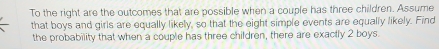 To the right are the outcomes that are possible when a couple has three children. Assume 
that boys and girls are equally likely, so that the eight simple events are equally likely. Find 
the probability that when a couple has three children, there are exactly 2 boys.