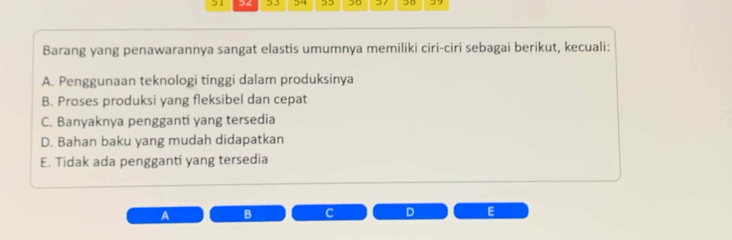 51 34 53 , 5 50 30
Barang yang penawarannya sangat elastis umumnya memiliki ciri-ciri sebagai berikut, kecuali:
A. Penggunaan teknologi tinggi dalam produksinya
B. Proses produksi yang fleksibel dan cepat
C. Banyaknya pengganti yang tersedia
D. Bahan baku yang mudah didapatkan
E. Tidak ada pengganti yang tersedia
A B C D E