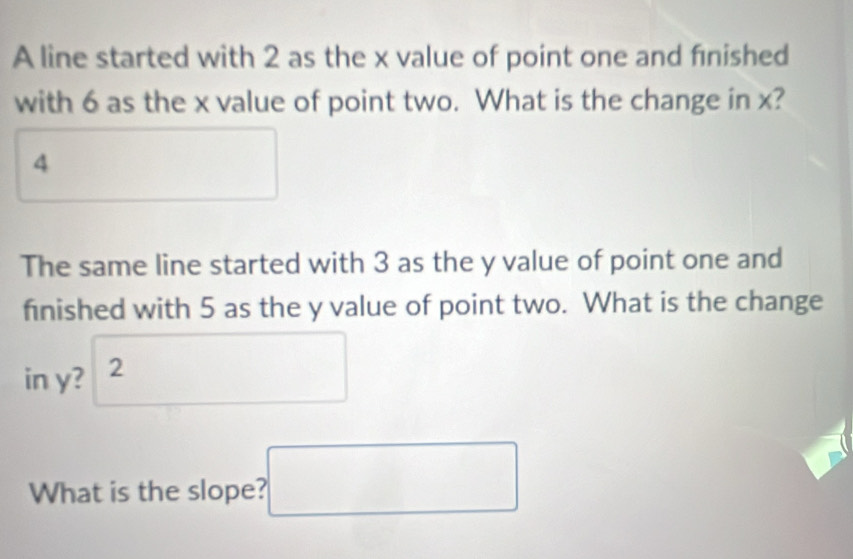 A line started with 2 as the x value of point one and finished 
with 6 as the x value of point two. What is the change in x?
4° 
The same line started with 3 as the y value of point one and 
finished with 5 as the y value of point two. What is the change 
in y? ^2 (-18 □ □ 
∴ △ ADCsim △ ABC
What is the slope? □