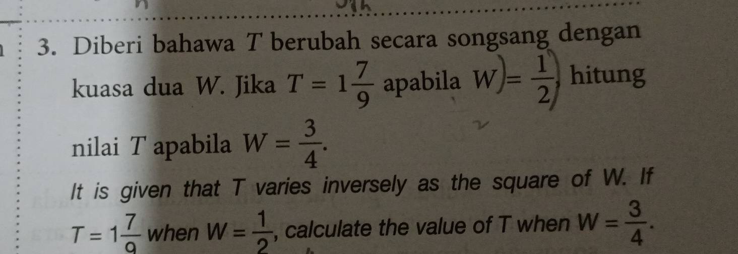 Diberi bahawa T berubah secara songsang dengan 
kuasa dua W. Jika T=1 7/9  apabila W)= 1/2 , hitung 
nilai T apabila W= 3/4 . 
It is given that T varies inversely as the square of W. If
T=1 7/9  when W= 1/2  , calculate the value of T when W= 3/4 .