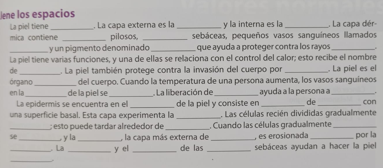 Jene los espacios 
La piel tiene _. La capa externa es la _y la interna es la _. La capa dér- 
mica contiene _pilosos, _sebáceas, pequeños vasos sanguíneos llamados 
_y un pigmento denominado _que ayuda a proteger contra los rayos_ 
. 
La piel tiene varias funciones, y una de ellas se relaciona con el control del calor; esto recibe el nombre 
de_ . La piel también protege contra la invasión del cuerpo por _. La piel es el 
órgano_ del cuerpo. Cuando la temperatura de una persona aumenta, los vasos sanguíneos 
en la _de la piel se_ . La liberación de _ayuda a la persona a_ 
. 
de 
La epidermis se encuentra en el_ de la piel y consiste en __con 
una superficie basal. Esta capa experimenta la _. Las células recién divididas gradualmente 
_; esto puede tardar alrededor de _. Cuando las células gradualmente_ 
se _y la_ , la capa más externa de _, es erosionada _por la 
_. La _y el _de las _sebáceas ayudan a hacer la piel 
_.