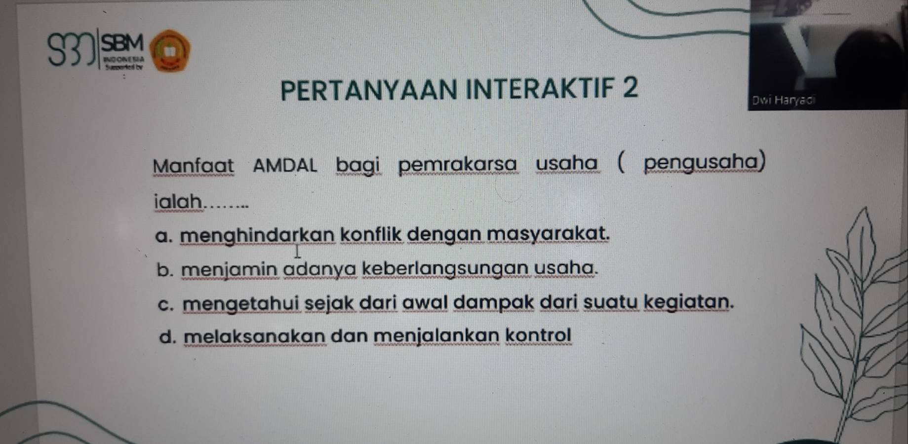 S37 SBM "
PERTANYAAN INTERAKTIF 2
Dwi Haryaci
Manfaat AMDAL bagi pemrakarsa usaha (pengusaha)
ialah.......
a. menghindarkan konflik dengan masyarakat.
b. menjamin adanya keberlangsungan usaha.
c. mengetahui sejak dari awal dampak dari suatu kegiatan.
d. melaksanakan dan menjalankan kontrol