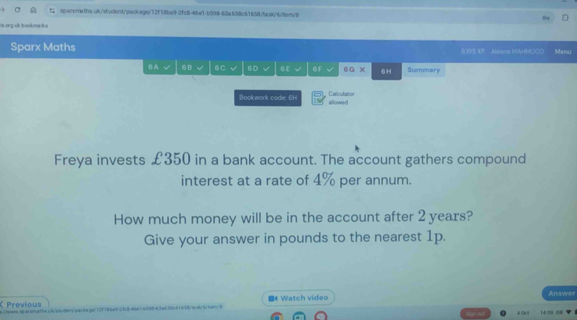 ta.org.uk bookmarks 
Sparx Maths 9,195 XP Aleena MAHMOOD Menu 
6A 6B 6C 6D 6 E 6 F 6G X 6H Summary 
Calculator 
Bookwork code: 6H allowed 
Freya invests £350 in a bank account. The account gathers compound 
interest at a rate of 4% per annum. 
How much money will be in the account after 2 years? 
Give your answer in pounds to the nearest 1p. 
Previous 4 Watch video 
Answer 
s.//www.sqarsmaths.uk/student/packa.ge/12f18ba92fc8-46e1-b59863a638c61658/task/6/8em/8 
4 Oct 14:00 GB