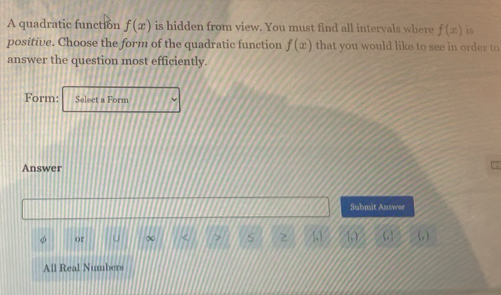 A quadratic function f(x) is hidden from view. You must find all intervals where f(x) is
positive. Choose the form of the quadratic function f(x) that you would like to see in order to
answer the question most efficiently.
Form: Select a Form
Answer
Submit Answer
→
φ or ∞ ω ω
All Real Numbers