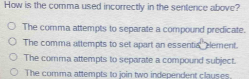 How is the comma used incorrectly in the sentence above?
The comma attempts to separate a compound predicate.
The comma attempts to set apart an essentia element.
The comma attempts to separate a compound subject.
The comma attempts to join two independent clauses.