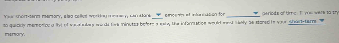 Your short-term memory, also called working memory, can store_ amounts of information for _periods of time. If you were to try 
to quickly memorize a list of vocabulary words five minutes before a quiz, the information would most likely be stored in your short-term 
memory.