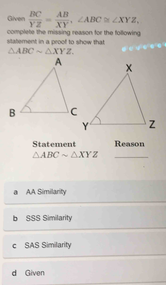 Given  BC/YZ = AB/XY , ∠ ABC≌ ∠ XYZ, 
complete the missing reason for the following 
statement in a proof to show that
△ ABCsim △ XYZ. 
Statement Reason
_ △ ABCsim △ XYZ
a AA Similarity
b SSS Similarity
c SAS Similarity
d Given