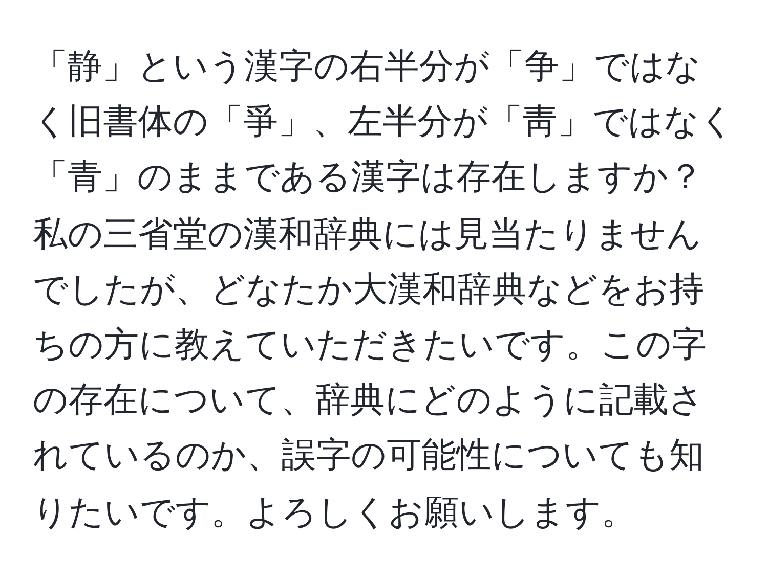 「静」という漢字の右半分が「争」ではなく旧書体の「爭」、左半分が「靑」ではなく「青」のままである漢字は存在しますか？私の三省堂の漢和辞典には見当たりませんでしたが、どなたか大漢和辞典などをお持ちの方に教えていただきたいです。この字の存在について、辞典にどのように記載されているのか、誤字の可能性についても知りたいです。よろしくお願いします。