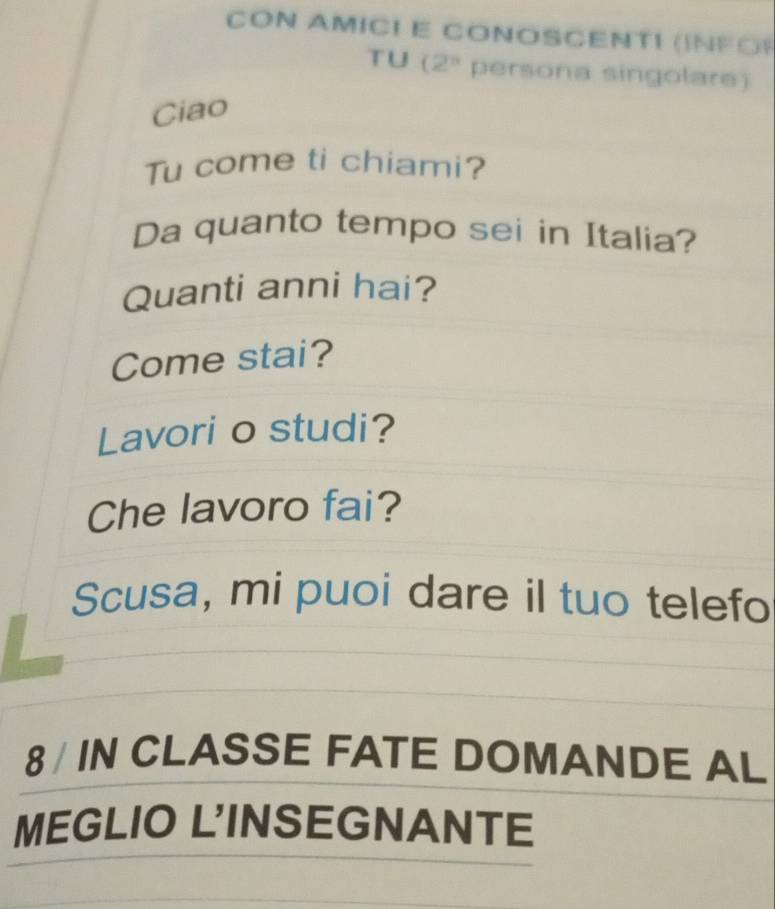 CON AMICI E CONOSCENTI ( 
FO) 
TU (2^n persona singolare) 
Ciao 
Tu come ti chiami? 
Da quanto tempo sei in Italia? 
Quanti anni hai? 
Come stai? 
Lavori o studi? 
Che lavoro fai? 
Scusa, mi puoi dare il tuo telefo 
8 / IN CLASSE FATE DOMANDE AL 
MEGLIO L'INSEGNANTE