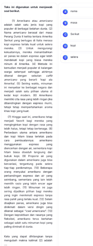 Teks ini digunakan untuk menjawab
soal berikut. nama
(1) Amerikano atau americano
adalah salah satu jenis kopi yang masa
populer di berbagai belahan dunia. (2)
Nama amerícano berasal dari masa
^
Perang Dunia II ketika tentara Amerika Serikat
Serikat yang bertugas di Italia merasa
kopi espreso terlalu kuat untuk selera D kopi
mereka. (3) Untuk mengurangi
kekuatannya, mereka menambahkan
air panas ke dalam espreso agar lebih selera
mendekati kopi yang biasa mereka
minum di Amerika. (4) Metode ini
kemudian menjadi populer di kalangan
warga setempat sehingga akhirnya
dikenal dengan sebutan caffé
americano yang berarti ‘kopi ala
Amerika'. (5) Seiring waktu, minuman
ini menyebar ke berbagai negara dan
menjadi salah satu pilihan utama di
kedai kopi modern. (6) Amerikano
memiliki cita rasa yang lebih ringan jika
dibandingkan dengan espreso murni,
tetapi tetap mempertahankan aroma
khas kopi yang kuat.
(7) Hingga saat ini, amerikano tetap
menjadi favorit bagi mereka yang
menginginkan kopi dengan rasa yang
lebih halus, tetapi tetap bertenaga. (8)
Perbedaan utama antara amerikano
dan kopi hitam biasa terletak pada
cara pembuatannya: amerikano
menggunakan espreso yang
diencerkan dengan air, sementara kopi
hitam biasa diseduh langsung dari
bubuk kopi. (9) Proporsi air yang
digunakan dalam amerikano juga bisa
bervariasi, tergantung pada selera
tiap-tiap penikmatnya. (10) Beberapa
orang menyukai amerikano dengan
perbandingan espreso dan air yang
seimbang, sementara yang lain lebih
memilih rasio yang lebih encer agar
lebih ringan. (11) Minuman ini juqa
sering dijadikan pilihan bagi mereka
yang ingin menikmati espreso tanpa
rasa pahit yang terlalu kuat. (12) Selain
disajikan panas, amerikano juga bisa
dinikmati dalam versi dingin yang
dikenal sebagai ''iced americano'. (13)
Dengan kepraktisan dan rasanya yang
fleksibel, amerikano terus bertahan
sebagai salah satu minuman kopi yang
paling diminati di dunia.
Kata yang dapat dihilangkan tanpa
mengubah makna kalimat (2) adalah