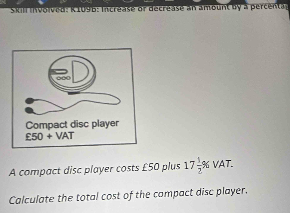 Skill involved: K109b: Increase or decrease an amount by a percentag 
A compact disc player costs £50 plus 17 1/2 % VAT. 
Calculate the total cost of the compact disc player.