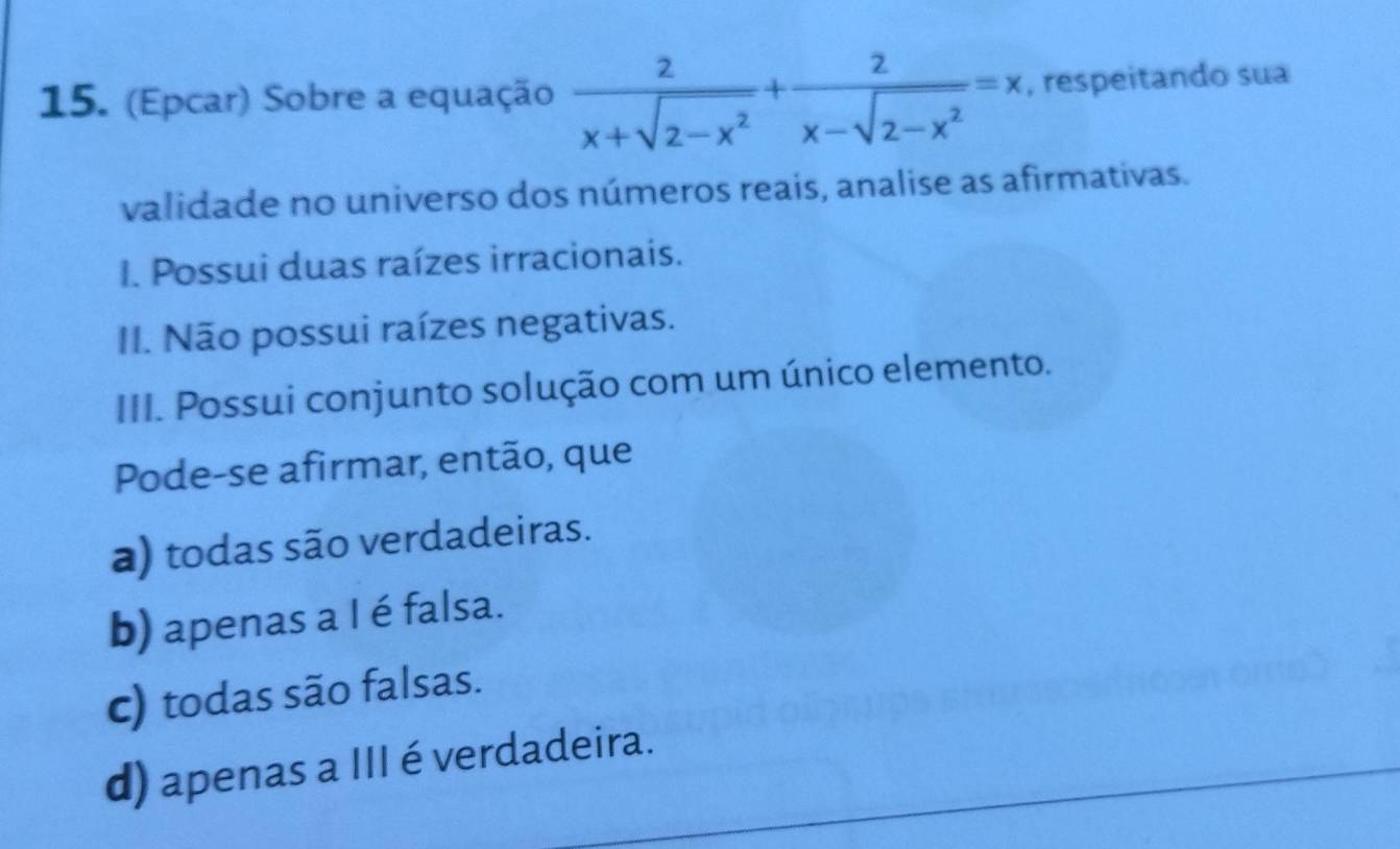 (Epcar) Sobre a equação  2/x+sqrt(2-x^2) + 2/x-sqrt(2-x^2) =x , respeitando sua
validade no universo dos números reais, analise as afirmativas.
I. Possui duas raízes irracionais.
II. Não possui raízes negativas.
III. Possui conjunto solução com um único elemento.
Pode-se afirmar, então, que
a) todas são verdadeiras.
b) apenas a I é falsa.
c) todas são falsas.
d) apenas a III é verdadeira.
_
_