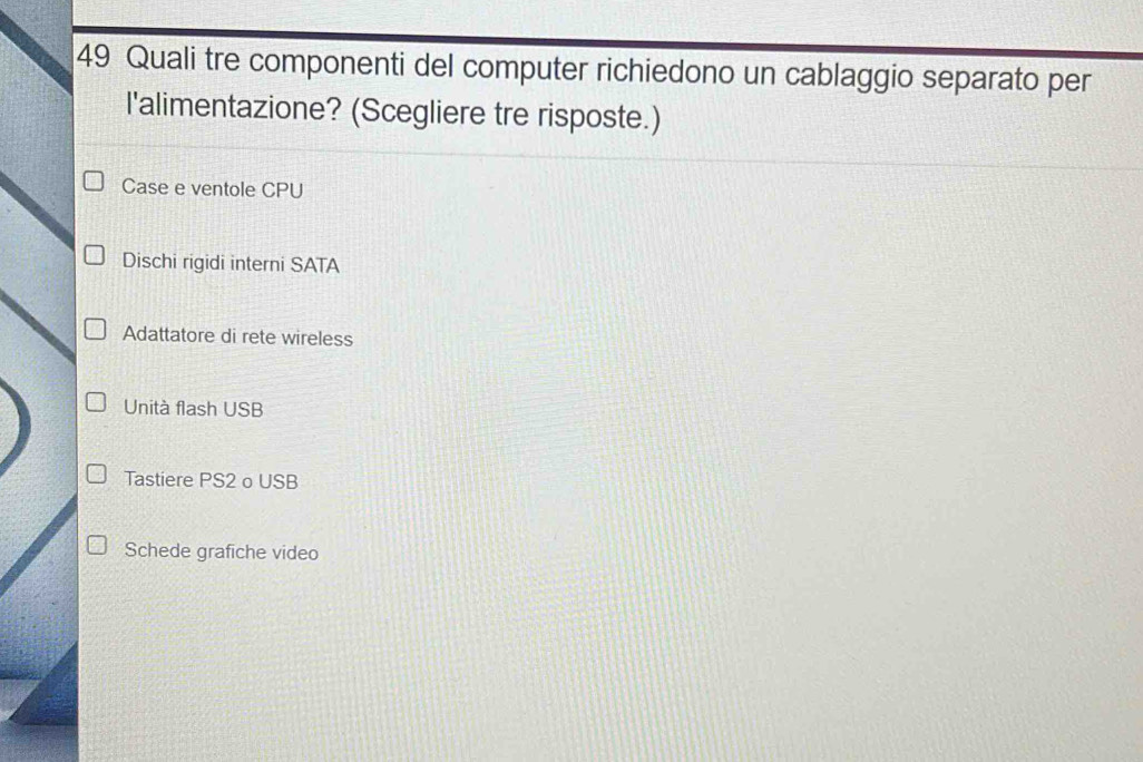 Quali tre componenti del computer richiedono un cablaggio separato per
l'alimentazione? (Scegliere tre risposte.)
Case e ventole CPU
Dischi rigidi interni SATA
Adattatore di rete wireless
Unità flash USB
Tastiere PS2 o USB
Schede grafiche video